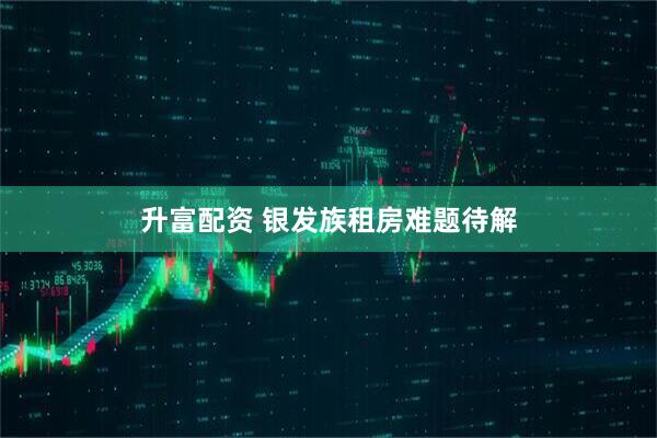 升富配资 银发族租房难题待解