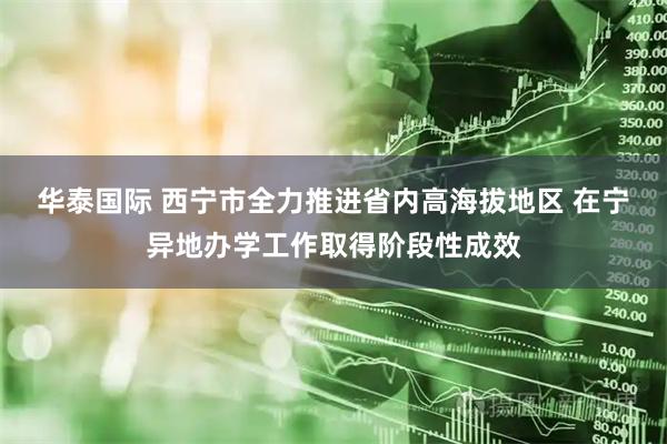 华泰国际 西宁市全力推进省内高海拔地区 在宁异地办学工作取得阶段性成效