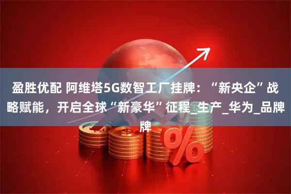 盈胜优配 阿维塔5G数智工厂挂牌：“新央企”战略赋能，开启全球“新豪华”征程_生产_华为_品牌