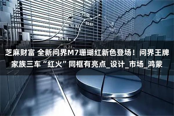 芝麻财富 全新问界M7珊瑚红新色登场！问界王牌家族三车“红火”同框有亮点_设计_市场_鸿蒙