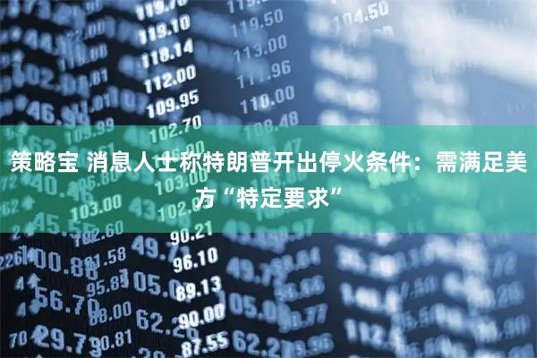 策略宝 消息人士称特朗普开出停火条件：需满足美方“特定要求”