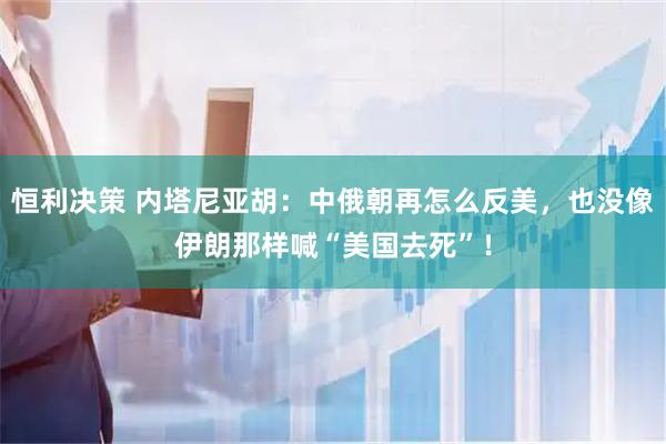恒利决策 内塔尼亚胡：中俄朝再怎么反美，也没像伊朗那样喊“美国去死”！
