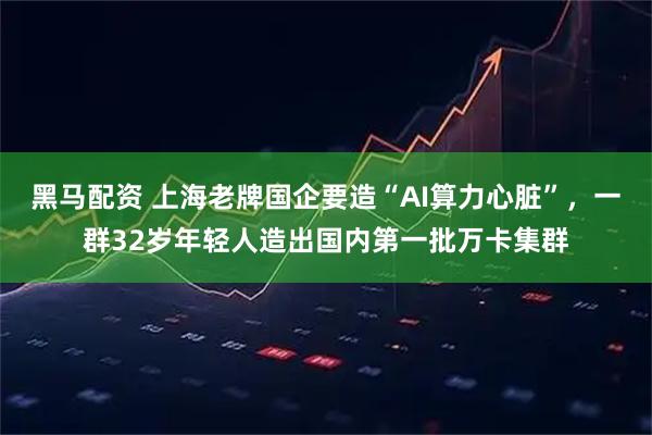 黑马配资 上海老牌国企要造“AI算力心脏”，一群32岁年轻人造出国内第一批万卡集群