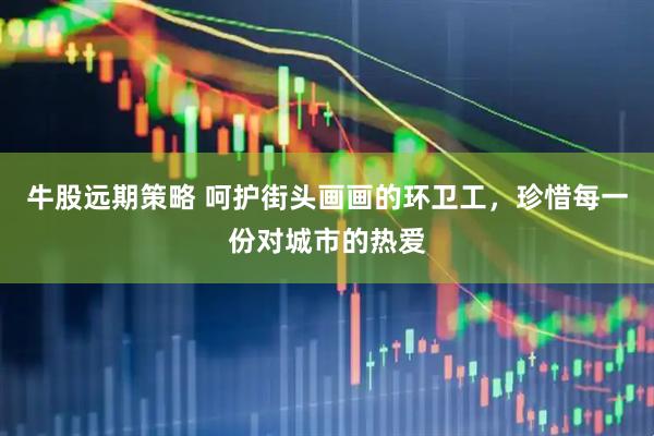 牛股远期策略 呵护街头画画的环卫工，珍惜每一份对城市的热爱