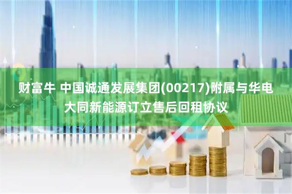 财富牛 中国诚通发展集团(00217)附属与华电大同新能源订立售后回租协议
