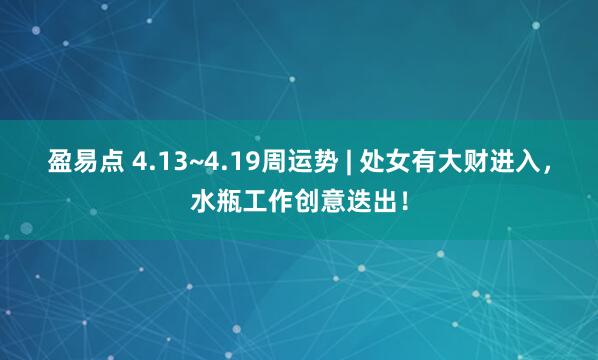 盈易点 4.13~4.19周运势 | 处女有大财进入，水瓶工作创意迭出！